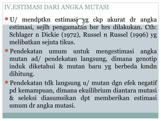 IV.ESTIMASI DARI ANGKA MUTASI
U/ mendptkn estimasi yg ckp akurat dr angka

estimasi, sejlh pengamatan bsr hrs dilakukan. Cth:
Schlager n Dickie (1972), Russel n Russel (1996) yg
melibatkan sejuta tikus.
Pendekatan umum untuk mengestimasi angka
mutan ad/ pendekatan langsung, dimana genotip
induk diketahui & mutan baru yg berbeda kmdn
dihitung.
Pendekatan tdk langsung u/ mutan dgn efek negatif
pd kemampuan, dimana ekuilibrium diantara mutasi
& seleksi diasumsikan dpt memberikan estimasi
umum dr angka mutasi.

 