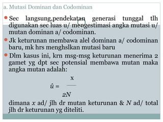 a. Mutasi Dominan dan Codominan
Sec

langsung,pendekatan generasi tunggal tlh
digunakan sec luas u/ mengestimasi angka mutasi u/
mutan dominan a/ codominan.
Jk keturunan membawa alel dominan a/ codominan
baru, mk hrs menghslkan mutasi baru
Dlm kasus ini, krn msg-msg keturunan menerima 2
gamet yg dpt sec potensial membawa mutan maka
angka mutan adalah:
x
û=
2N
dimana x ad/ jlh dr mutan keturunan & N ad/ total
jlh dr keturunan yg diteliti.

 