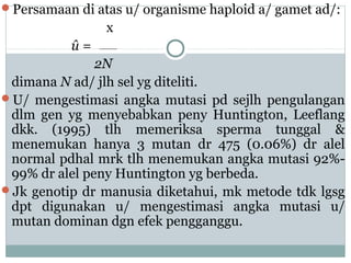 Persamaan di atas u/ organisme haploid a/ gamet ad/:

x
û=
2N
dimana N ad/ jlh sel yg diteliti.
U/ mengestimasi angka mutasi pd sejlh pengulangan
dlm gen yg menyebabkan peny Huntington, Leeflang
dkk. (1995) tlh memeriksa sperma tunggal &
menemukan hanya 3 mutan dr 475 (0.06%) dr alel
normal pdhal mrk tlh menemukan angka mutasi 92%99% dr alel peny Huntington yg berbeda.
Jk genotip dr manusia diketahui, mk metode tdk lgsg
dpt digunakan u/ mengestimasi angka mutasi u/
mutan dominan dgn efek pengganggu.

 