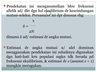Pendekatan

ini mengasumsikan bhw frekuensi
allelik ad/ dkt dgn hsl ekuilibrium dr keseimbangan
mutasi-seleksi. Persamaan ini dpt disusun shg:
x
û=
2N
dimana û ad/ estimasi dr angka mutasi.

Estimasi

dr angka mutasi u/ alel dominan
menggunakan pendekatan ini sebaiknya digunakan
dgn hati-hati krn populasi mgkn tdk berada pd
frekuensi ekuilibrium, & estimasi dr s (asumsi s < 1)
mungkin meragukan.

 
