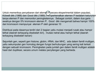 Untuk memeriksa penyebaran dari elemen P secara eksperimental dalam populasi,
Kidwell dkk (1988) dan Good dkk (1989) memperkenalkan elemen P kedalam keturunan
tanpa elemen P dan memonitor peningkatannya. Sebagai contoh, dalam dua garis
awalnya dengan 5% kromosom elemen P, Good dkk mengamati bahwa hampir 100%
dari kromosom mempunyai elemen P oleh generasi 10
Distribusi pada dasarnya terdiri dari 2 bagian yaitu mutasi menjadi rusak atau hampir
lethal (daerah terbayang disebelah kiri), mutasi netral atau hampir lethal (daerah
terbayang disebelah kanan)
Sejumlah gen, seperti gen histone, globin, rRNA, dan MHC, ada dalam famili multigen,
yaitu sekumpulan gen homolog dengan fungsi berhubungan yang sering kali terkait
dengan sebuah kromosom. Peningkatan pada jumlah gen dalam famili multigen adalah
hasil dari duplikasi, secara umum melalui penyilangan yang berbeda.

 