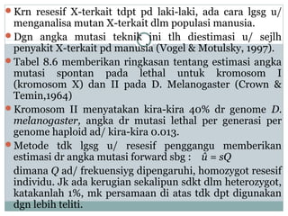 Krn resesif X-terkait tdpt pd laki-laki, ada cara lgsg u/

menganalisa mutan X-terkait dlm populasi manusia.
Dgn angka mutasi teknik ini tlh diestimasi u/ sejlh
penyakit X-terkait pd manusia (Vogel & Motulsky, 1997).
Tabel 8.6 memberikan ringkasan tentang estimasi angka
mutasi spontan pada lethal untuk kromosom I
(kromosom X) dan II pada D. Melanogaster (Crown &
Temin,1964)
Kromosom II menyatakan kira-kira 40% dr genome D.
melanogaster, angka dr mutasi lethal per generasi per
genome haploid ad/ kira-kira 0.013.
Metode tdk lgsg u/ resesif penggangu memberikan
estimasi dr angka mutasi forward sbg : û = sQ
dimana Q ad/ frekuensiyg dipengaruhi, homozygot resesif
individu. Jk ada kerugian sekalipun sdkt dlm heterozygot,
katakanlah 1%, mk persamaan di atas tdk dpt digunakan
dgn lebih teliti.

 