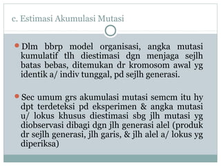 c. Estimasi Akumulasi Mutasi
Dlm bbrp model organisasi, angka mutasi

kumulatif tlh diestimasi dgn menjaga sejlh
batas bebas, ditemukan dr kromosom awal yg
identik a/ indiv tunggal, pd sejlh generasi.

Sec umum grs akumulasi mutasi semcm itu hy

dpt terdeteksi pd eksperimen & angka mutasi
u/ lokus khusus diestimasi sbg jlh mutasi yg
diobservasi dibagi dgn jlh generasi alel (produk
dr sejlh generasi, jlh garis, & jlh alel a/ lokus yg
diperiksa)

 