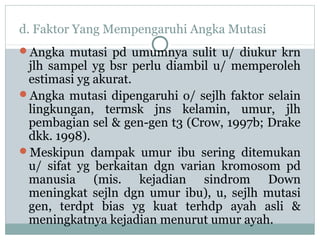 d. Faktor Yang Mempengaruhi Angka Mutasi
Angka mutasi pd umumnya sulit u/ diukur krn

jlh sampel yg bsr perlu diambil u/ memperoleh
estimasi yg akurat.
Angka mutasi dipengaruhi o/ sejlh faktor selain
lingkungan, termsk jns kelamin, umur, jlh
pembagian sel & gen-gen t3 (Crow, 1997b; Drake
dkk. 1998).
Meskipun dampak umur ibu sering ditemukan
u/ sifat yg berkaitan dgn varian kromosom pd
manusia (mis. kejadian sindrom Down
meningkat sejln dgn umur ibu), u, sejlh mutasi
gen, terdpt bias yg kuat terhdp ayah asli &
meningkatnya kejadian menurut umur ayah.

 