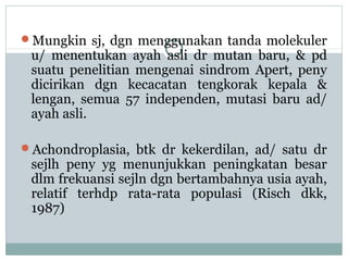 Mungkin sj, dgn menggunakan tanda molekuler

u/ menentukan ayah asli dr mutan baru, & pd
suatu penelitian mengenai sindrom Apert, peny
dicirikan dgn kecacatan tengkorak kepala &
lengan, semua 57 independen, mutasi baru ad/
ayah asli.

Achondroplasia, btk dr kekerdilan, ad/ satu dr

sejlh peny yg menunjukkan peningkatan besar
dlm frekuansi sejln dgn bertambahnya usia ayah,
relatif terhdp rata-rata populasi (Risch dkk,
1987)

 