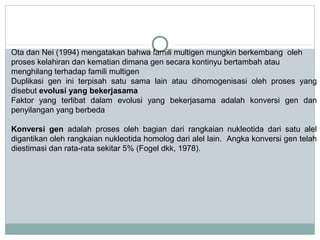 Ota dan Nei (1994) mengatakan bahwa famili multigen mungkin berkembang oleh
proses kelahiran dan kematian dimana gen secara kontinyu bertambah atau
menghilang terhadap famili multigen
Duplikasi gen ini terpisah satu sama lain atau dihomogenisasi oleh proses yang
disebut evolusi yang bekerjasama
Faktor yang terlibat dalam evolusi yang bekerjasama adalah konversi gen dan
penyilangan yang berbeda
Konversi gen adalah proses oleh bagian dari rangkaian nukleotida dari satu alel
digantikan oleh rangkaian nukleotida homolog dari alel lain. Angka konversi gen telah
diestimasi dan rata-rata sekitar 5% (Fogel dkk, 1978).

 