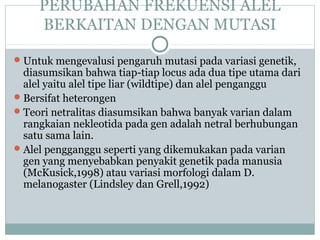 PERUBAHAN FREKUENSI ALEL
BERKAITAN DENGAN MUTASI
 Untuk mengevalusi pengaruh mutasi pada variasi genetik,

diasumsikan bahwa tiap-tiap locus ada dua tipe utama dari
alel yaitu alel tipe liar (wildtipe) dan alel penganggu
 Bersifat heterongen
 Teori netralitas diasumsikan bahwa banyak varian dalam
rangkaian nekleotida pada gen adalah netral berhubungan
satu sama lain.
 Alel pengganggu seperti yang dikemukakan pada varian
gen yang menyebabkan penyakit genetik pada manusia
(McKusick,1998) atau variasi morfologi dalam D.
melanogaster (Lindsley dan Grell,1992)

 