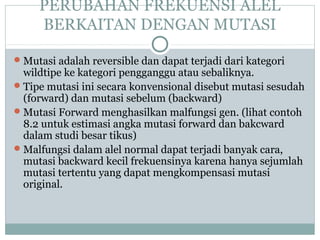 PERUBAHAN FREKUENSI ALEL
BERKAITAN DENGAN MUTASI
 Mutasi adalah reversible dan dapat terjadi dari kategori

wildtipe ke kategori pengganggu atau sebaliknya.
 Tipe mutasi ini secara konvensional disebut mutasi sesudah
(forward) dan mutasi sebelum (backward)
 Mutasi Forward menghasilkan malfungsi gen. (lihat contoh
8.2 untuk estimasi angka mutasi forward dan bakcward
dalam studi besar tikus)
 Malfungsi dalam alel normal dapat terjadi banyak cara,
mutasi backward kecil frekuensinya karena hanya sejumlah
mutasi tertentu yang dapat mengkompensasi mutasi
original.

 