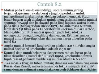 Contoh 8.2
 Mutasi pada lokus-lokus individu secara umum jarang

terjadi,eksperimen skala besar sangat diperlukan untuk
mengestimasi angka mutasi dengan cukup memadai. Studi
basar-besarn telah dilakukan untuk mengestimasi angka mutasi
spontan forward dan backward pada lima lapisan-warna lokus
pada tikus (Schlager dan Dickie,1971). Selama masa 6 tanun,
lebih dari 7 jt tikus pada Laboratorium Jackson di Bar Harbor,
Maine,diteliti untuk mutasi spontan pada lokus-lokus
nonagouti,brown,albino,dilute dan leaden. Estimasi angka
mutasi untuk tiap-tiap lokus dan semua harga diberikn pada
tabel 8.1
 Angka mutasi forward keseluruhan adalah 11.2 x 10 -6 dan angka
mutasi backward keseluruhan adalah 2.5 x 10-6
 Kontrol data untuk beberapa eksperimen radiasi besar pada
tikus disarikan (Russel dan Russel,1996), keseluruhan untuk
tujuh resesif,penanda visible, 69 mutasi adalah 6.6 x 10-6 .
 Jika mosaik (bagian tubuh mutan) dimasukkan dalam ringkasan
Russel dan Russel, maka estimasi per lokus menjadi 11.0 x 10-6
sama dengan estimasi yang dilakukan oleh Schlager dan Dickie

 