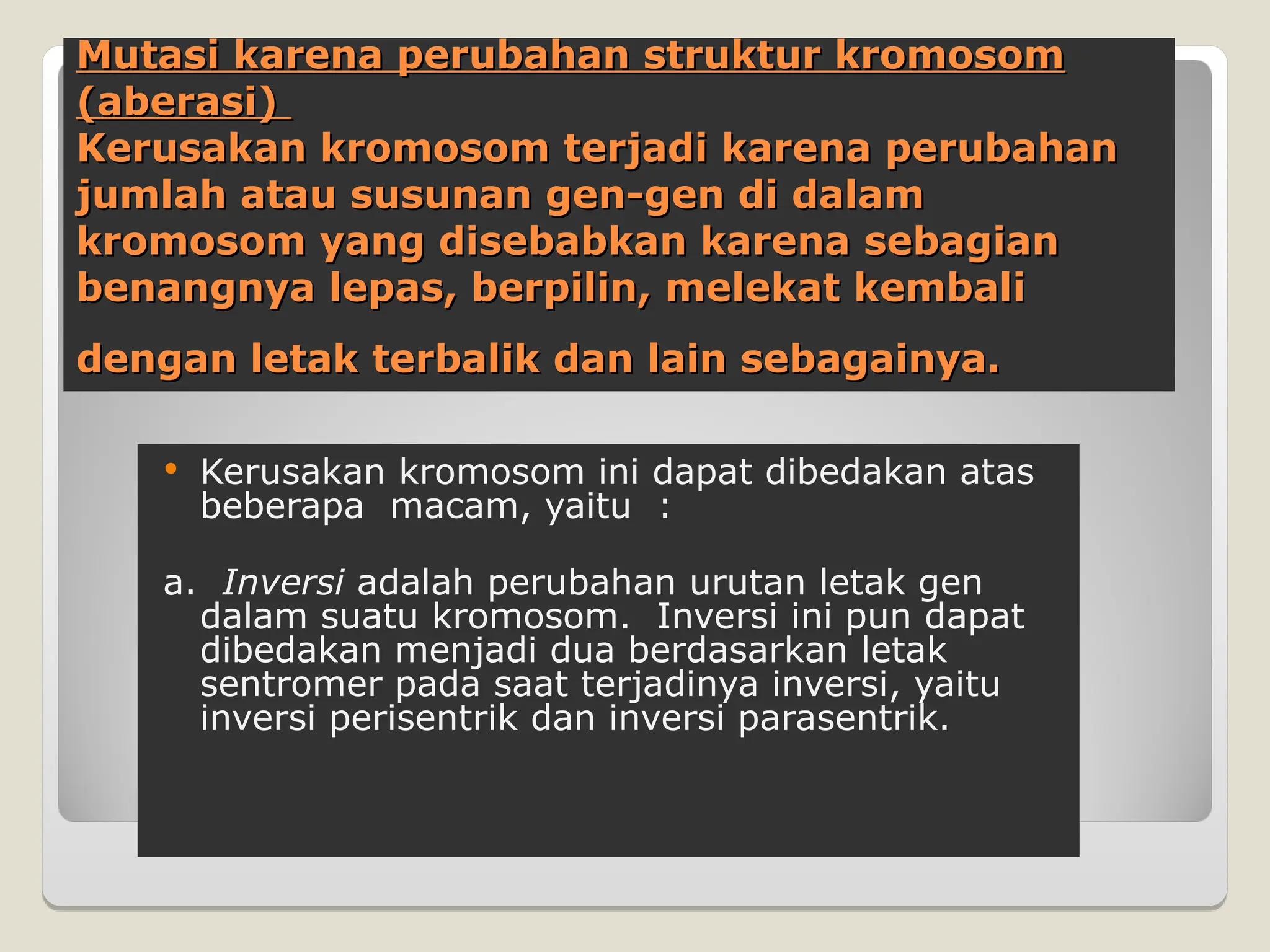 Mutasi karena perubahan struktur kromosom
Mutasi karena perubahan struktur kromosom
(aberasi)
(aberasi)
Kerusakan kromosom terjadi karena perubahan
Kerusakan kromosom terjadi karena perubahan
jumlah atau susunan gen-gen di dalam
jumlah atau susunan gen-gen di dalam
kromosom yang disebabkan karena sebagian
kromosom yang disebabkan karena sebagian
benangny
benangnya
a lepas, berpilin, melekat kembali
lepas, berpilin, melekat kembali
dengan letak terbalik dan lain sebagainya.
dengan letak terbalik dan lain sebagainya.
 Kerusakan kromosom ini dapat dibedakan atas
beberapa macam, yaitu :
a. Inversi adalah perubahan urutan letak gen
dalam suatu kromosom. Inversi ini pun dapat
dibedakan menjadi dua berdasarkan letak
sentromer pada saat terjadinya inversi, yaitu
inversi perisentrik dan inversi parasentrik.
 