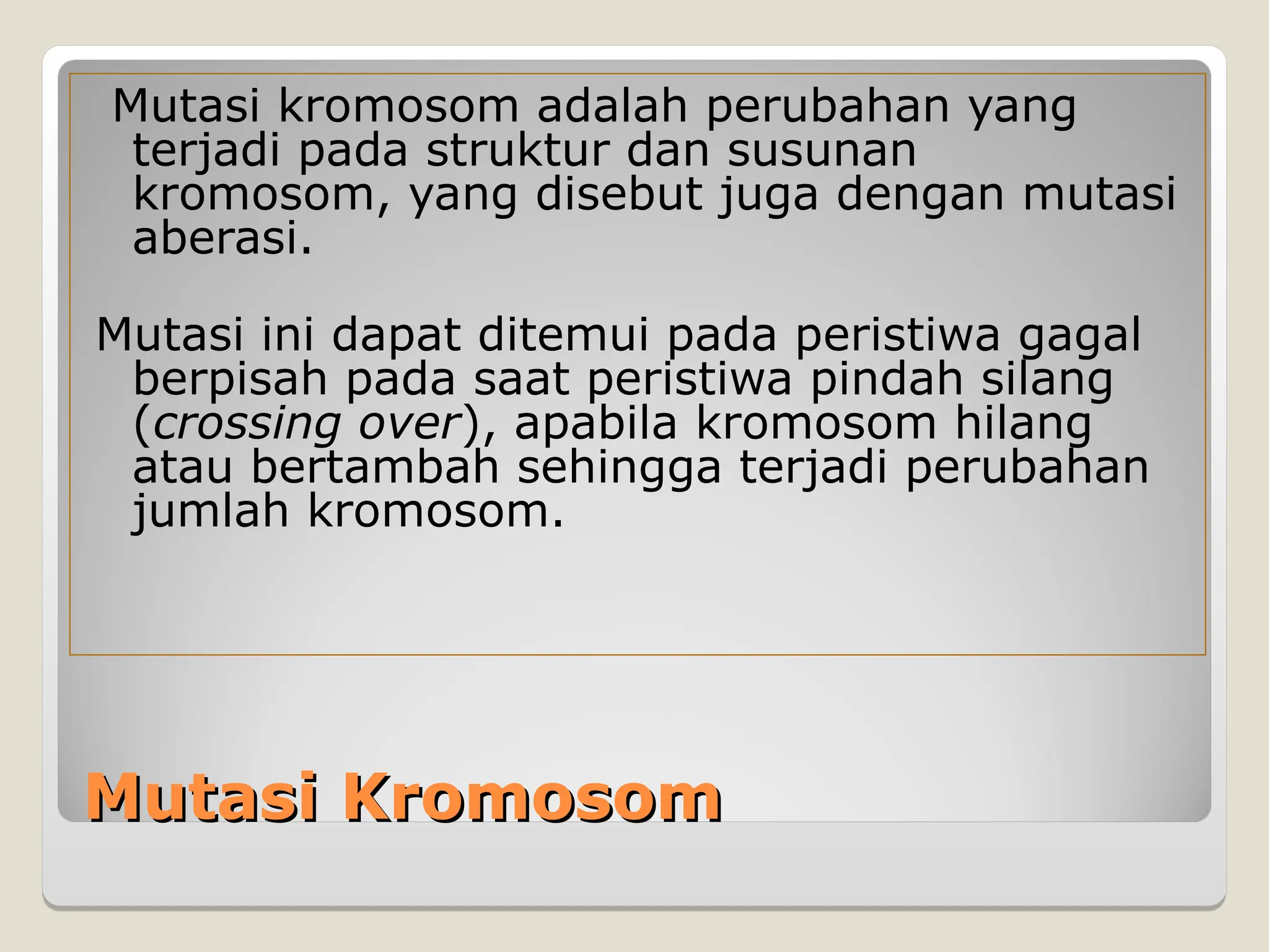 Mutasi Kromosom
Mutasi Kromosom
Mutasi kromosom adalah perubahan yang
terjadi pada struktur dan susunan
kromosom, yang disebut juga dengan mutasi
aberasi.
Mutasi ini dapat ditemui pada peristiwa gagal
berpisah pada saat peristiwa pindah silang
(crossing over), apabila kromosom hilang
atau bertambah sehingga terjadi perubahan
jumlah kromosom.
 