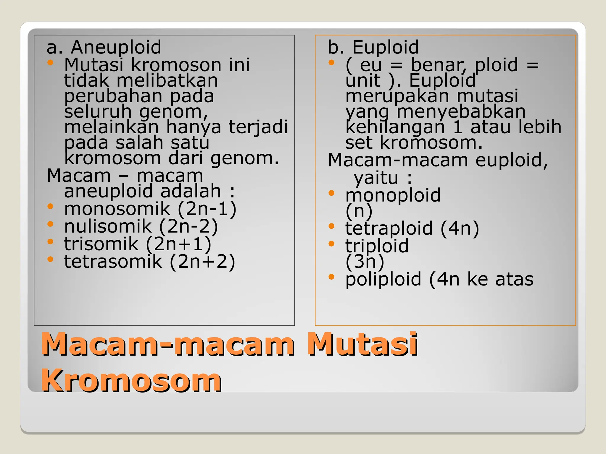 Macam-macam Mutasi
Macam-macam Mutasi
Kromosom
Kromosom
a. Aneuploid
 Mutasi kromoson ini
tidak melibatkan
perubahan pada
seluruh genom,
melainkan hanya terjadi
pada salah satu
kromosom dari genom.
Macam – macam
aneuploid adalah :
 monosomik (2n-1)
 nulisomik (2n-2)
 trisomik (2n+1)
 tetrasomik (2n+2)
b. Euploid
 ( eu = benar, ploid =
unit ). Euploid
merupakan mutasi
yang menyebabkan
kehilangan 1 atau lebih
set kromosom.
Macam-macam euploid,
yaitu :
 monoploid
(n)
 tetraploid (4n)
 triploid
(3n)
 poliploid (4n ke atas
 