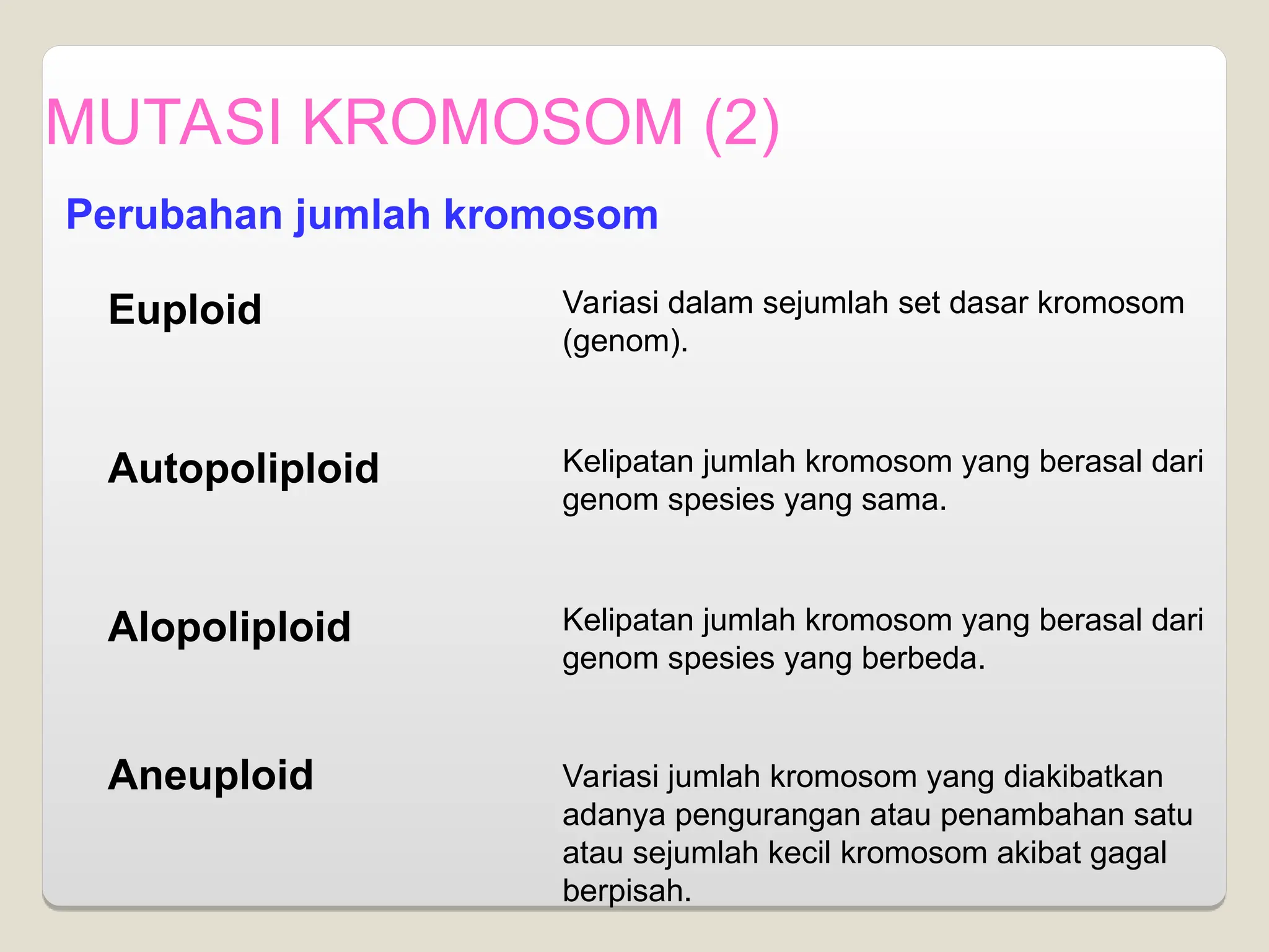 MUTASI KROMOSOM (2)
Perubahan jumlah kromosom
Euploid
Autopoliploid
Alopoliploid
Aneuploid
Variasi dalam sejumlah set dasar kromosom
(genom).
Kelipatan jumlah kromosom yang berasal dari
genom spesies yang sama.
Kelipatan jumlah kromosom yang berasal dari
genom spesies yang berbeda.
Variasi jumlah kromosom yang diakibatkan
adanya pengurangan atau penambahan satu
atau sejumlah kecil kromosom akibat gagal
berpisah.
 