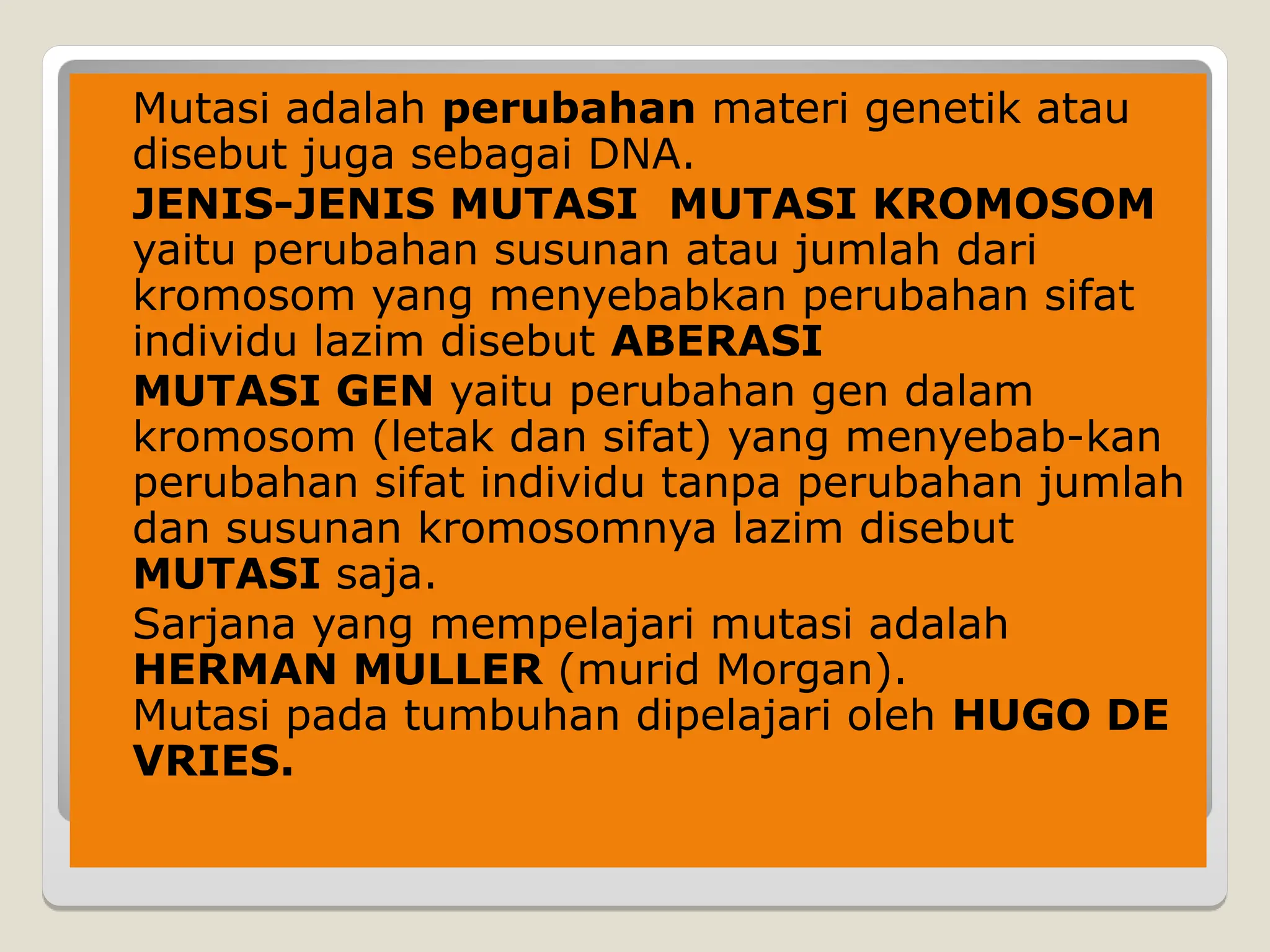  Mutasi adalah perubahan materi genetik atau
disebut juga sebagai DNA.
 JENIS-JENIS MUTASI MUTASI KROMOSOM
yaitu perubahan susunan atau jumlah dari
kromosom yang menyebabkan perubahan sifat
individu lazim disebut ABERASI
 MUTASI GEN yaitu perubahan gen dalam
kromosom (letak dan sifat) yang menyebab-kan
perubahan sifat individu tanpa perubahan jumlah
dan susunan kromosomnya lazim disebut
MUTASI saja.
 Sarjana yang mempelajari mutasi adalah
HERMAN MULLER (murid Morgan).
Mutasi pada tumbuhan dipelajari oleh HUGO DE
VRIES.
 
