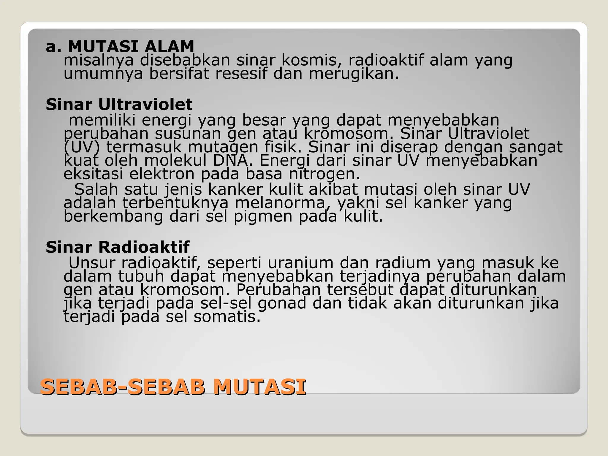 SEBAB-SEBAB MUTASI
SEBAB-SEBAB MUTASI
a. MUTASI ALAM
misalnya disebabkan sinar kosmis, radioaktif alam yang
umumnya bersifat resesif dan merugikan.
Sinar Ultraviolet
memiliki energi yang besar yang dapat menyebabkan
perubahan susunan gen atau kromosom. Sinar Ultraviolet
(UV) termasuk mutagen fisik. Sinar ini diserap dengan sangat
kuat oleh molekul DNA. Energi dari sinar UV menyebabkan
eksitasi elektron pada basa nitrogen.
Salah satu jenis kanker kulit akibat mutasi oleh sinar UV
adalah terbentuknya melanorma, yakni sel kanker yang
berkembang dari sel pigmen pada kulit.
Sinar Radioaktif
Unsur radioaktif, seperti uranium dan radium yang masuk ke
dalam tubuh dapat menyebabkan terjadinya perubahan dalam
gen atau kromosom. Perubahan tersebut dapat diturunkan
jika terjadi pada sel-sel gonad dan tidak akan diturunkan jika
terjadi pada sel somatis.
 