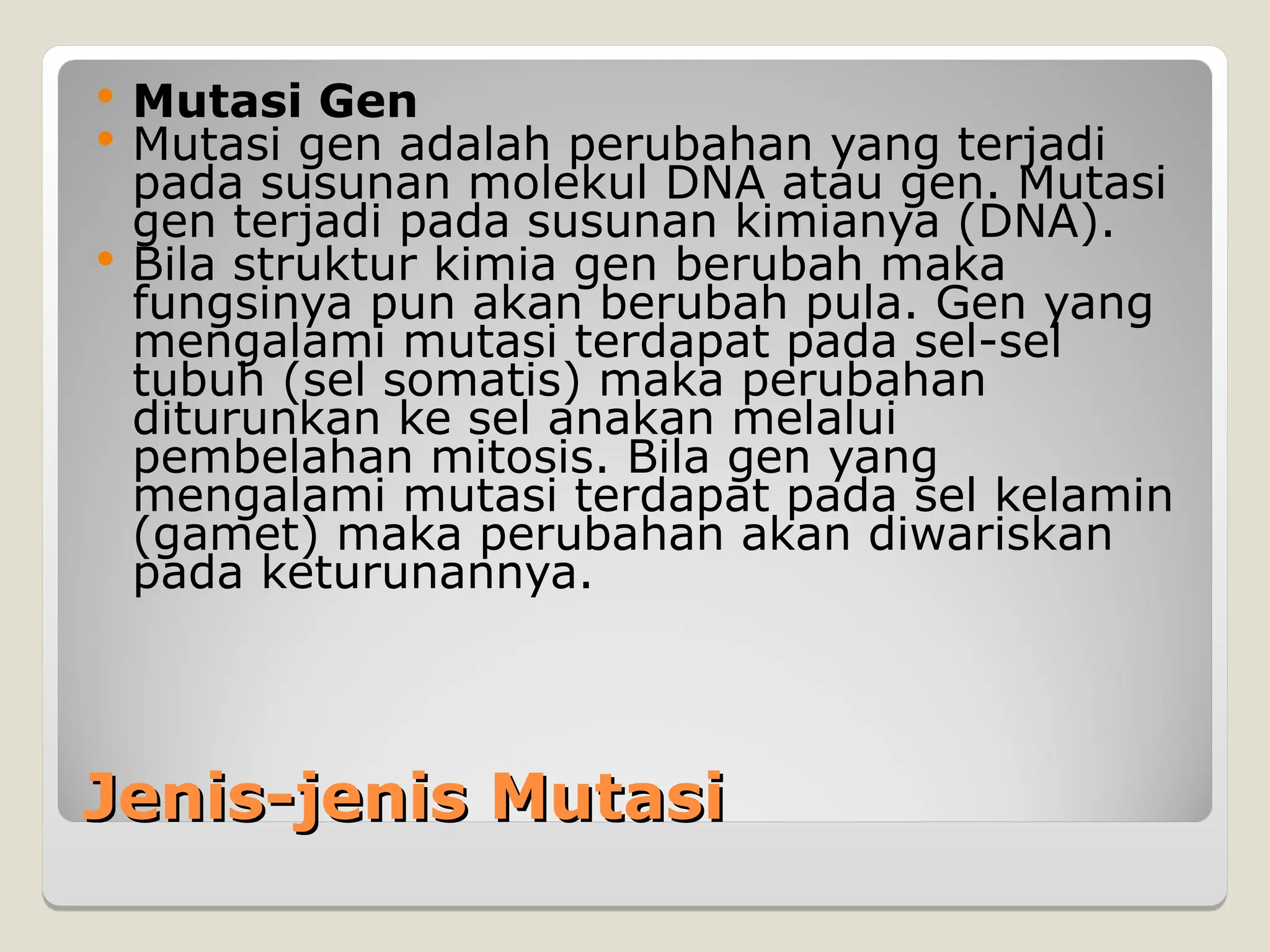 Jenis-jenis Mutasi
Jenis-jenis Mutasi
 Mutasi Gen
 Mutasi gen adalah perubahan yang terjadi
pada susunan molekul DNA atau gen. Mutasi
gen terjadi pada susunan kimianya (DNA).
 Bila struktur kimia gen berubah maka
fungsinya pun akan berubah pula. Gen yang
mengalami mutasi terdapat pada sel-sel
tubuh (sel somatis) maka perubahan
diturunkan ke sel anakan melalui
pembelahan mitosis. Bila gen yang
mengalami mutasi terdapat pada sel kelamin
(gamet) maka perubahan akan diwariskan
pada keturunannya.
 