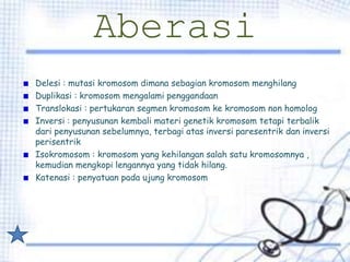 Aberasi
Delesi : mutasi kromosom dimana sebagian kromosom menghilang
Duplikasi : kromosom mengalami penggandaan
Translokasi : pertukaran segmen kromosom ke kromosom non homolog
Inversi : penyusunan kembali materi genetik kromosom tetapi terbalik
dari penyusunan sebelumnya, terbagi atas inversi paresentrik dan inversi
perisentrik
Isokromosom : kromosom yang kehilangan salah satu kromosomnya ,
kemudian mengkopi lengannya yang tidak hilang.
Katenasi : penyatuan pada ujung kromosom
 