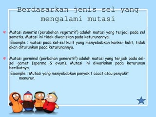 Berdasarkan jenis sel yang
mengalami mutasi
Mutasi somatis (perubahan vegetatif) adalah mutasi yang terjadi pada sel
somatis. Mutasi ini tidak diwariskan pada keturunannya.
Example : mutasi pada sel-sel kulit yang menyebabkan kanker kulit, tidak
akan diturunkan pada keturunannya.
Mutasi germinal (perbahan generatif) adalah mutasi yang terjadi pada sel-
sel gamet (sperma & ovum). Mutasi ini diwariskan pada keturunan
berikutnya.
Example : Mutasi yang menyebabkan penyakit cacat atau penyakit
menurun.
 