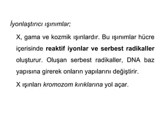 İyonlaştırıcı ışınımlar;

  X, gama ve kozmik ışınlardır. Bu ışınımlar hücre
  içerisinde reaktif iyonlar ve serbest radikaller
  oluşturur. Oluşan serbest radikaller, DNA baz
  yapısına girerek onların yapılarını değiştirir.

  X ışınları kromozom kırıklarına yol açar.
 