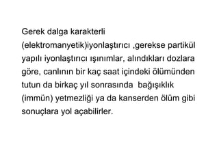 Gerek dalga karakterli
(elektromanyetik)iyonlaştırıcı ,gerekse partikül
yapılı iyonlaştırıcı ışınımlar, alındıkları dozlara
göre, canlının bir kaç saat içindeki ölümünden
tutun da birkaç yıl sonrasında bağışıklık
(immün) yetmezliği ya da kanserden ölüm gibi
sonuçlara yol açabilirler.
 
