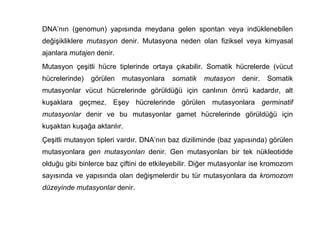 DNA’nın (genomun) yapısında meydana gelen spontan veya indüklenebilen
değişikliklere mutasyon denir. Mutasyona neden olan fiziksel veya kimyasal
ajanlara mutajen denir.
Mutasyon çeşitli hücre tiplerinde ortaya çıkabilir. Somatik hücrelerde (vücut
hücrelerinde)   görülen   mutasyonlara   somatik    mutasyon    denir.   Somatik
mutasyonlar vücut hücrelerinde görüldüğü için canlının ömrü kadardır, alt
kuşaklara geçmez. Eşey hücrelerinde görülen mutasyonlara germinatif
mutasyonlar denir ve bu mutasyonlar gamet hücrelerinde görüldüğü için
kuşaktan kuşağa aktarılır.
Çeşitli mutasyon tipleri vardır. DNA’nın baz diziliminde (baz yapısında) görülen
mutasyonlara gen mutasyonları denir. Gen mutasyonları bir tek nükleotidde
olduğu gibi binlerce baz çiftini de etkileyebilir. Diğer mutasyonlar ise kromozom
sayısında ve yapısında olan değişmelerdir bu tür mutasyonlara da kromozom
düzeyinde mutasyonlar denir.
 