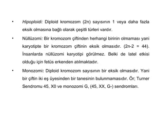 •   Hipoploidi: Diploid kromozom (2n) sayısının 1 veya daha fazla
    eksik olmasına bağlı olarak çeşitli türleri vardır.
•   Nüllüzomi: Bir kromozom çiftinden herhangi birinin olmaması yani
    karyotipte bir kromozom çiftinin eksik olmasıdır. (2n-2 = 44).
    İnsanlarda nüllüzomi karyotipi görülmez. Belki de latel etkisi
    olduğu için fetüs erkenden atılmaktadır.
•   Monozomi: Diploid kromozom sayısının bir eksik olmasıdır. Yani
    bir çiftin iki eş üyesinden bir tanesinin bulunmamasıdır. Ör; Turner
    Sendromu 45, X0 ve monozomi G, (45, XX, G-) sendromları.
 