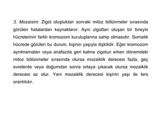 3. Mozaisim: Zigot oluştuktan sonraki mitoz bölünmeler sırasında
görülen hatalardan kaynaklanır. Aynı zigottan oluşan bir bireyin
hücrelerinin farklı kromozom kuruluşlarına sahip olmasıdır. Somatik
hücrede görülen bu durum, kişinin yaşıyla ilişkilidir. Eğer kromozom
ayrılmamaları veya anafazda geri kalma zigotun erken dönemdeki
mitoz bölünmeler sırasında olursa mozaiklik derecesi fazla, geç
evrelerde veya doğumdan sonra ortaya çıkacak olursa mozaiklik
derecesi az olur. Yani mozaiklik derecesi kişinin yaşı ile ters
orantılıdır.
 