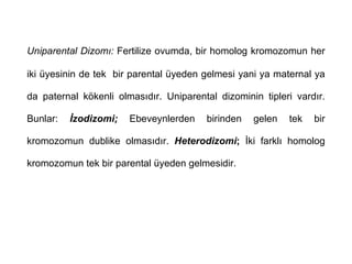 Uniparental Dizomı: Fertilize ovumda, bir homolog kromozomun her

iki üyesinin de tek bir parental üyeden gelmesi yani ya maternal ya

da paternal kökenli olmasıdır. Uniparental dizominin tipleri vardır.

Bunlar:   İzodizomi;   Ebeveynlerden     birinden   gelen   tek   bir

kromozomun dublike olmasıdır. Heterodizomi; İki farklı homolog

kromozomun tek bir parental üyeden gelmesidir.
 