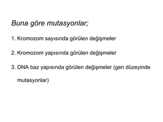 Buna göre mutasyonlar;

1. Kromozom sayısında görülen değişmeler

2. Kromozom yapısında görülen değişmeler

3. DNA baz yapısında görülen değişmeler (gen düzeyinde

  mutasyonlar)
 