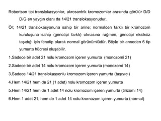 Robertson tipi translokasyonlar, akrosantrik kromozomlar arasında görülür D/D
     D/G en yaygın olanı da 14/21 translokasyonudur.

Ör; 14/21 translokasyonuna sahip bir anne; normalden farklı bir kromozom
     kuruluşuna sahip (genotipi farklı) olmasına rağmen, genotipi eksiksiz
     taşıdığı için fenotip olarak normal görünümlüdür. Böyle bir anneden 6 tip
     yumurta hücresi oluşabilir.

1.Sadece bir adet 21 nolu kromozom içeren yumurta (monozomi 21)

2.Sadece bir adet 14 nolu kromozom içeren yumurta (monozomi 14)

3.Sadece 14/21 translokasyonlu kromozom içeren yumurta (taşıyıcı)

4.Hem 14/21 hem de 21 (1 adet) nolu kromozom içeren yumurta

5.Hem 14/21 hem de 1 adet 14 nolu kromozom içeren yumurta (tirizomi 14)

6.Hem 1 adet 21, hem de 1 adet 14 nolu kromozom içeren yumurta (normal)
 