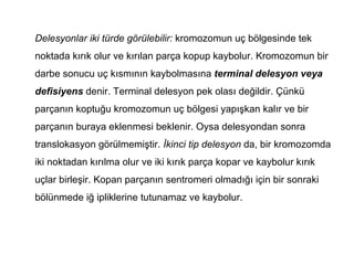 Delesyonlar iki türde görülebilir: kromozomun uç bölgesinde tek
noktada kırık olur ve kırılan parça kopup kaybolur. Kromozomun bir
darbe sonucu uç kısmının kaybolmasına terminal delesyon veya
defisiyens denir. Terminal delesyon pek olası değildir. Çünkü
parçanın koptuğu kromozomun uç bölgesi yapışkan kalır ve bir
parçanın buraya eklenmesi beklenir. Oysa delesyondan sonra
translokasyon görülmemiştir. İkinci tip delesyon da, bir kromozomda
iki noktadan kırılma olur ve iki kırık parça kopar ve kaybolur kırık
uçlar birleşir. Kopan parçanın sentromeri olmadığı için bir sonraki
bölünmede iğ ipliklerine tutunamaz ve kaybolur.
 
