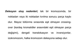 Delesyon oluş nedenleri; tek bir kromozomda, bir

  noktadan veya iki noktadan kırılma sonucu parça kaybı

  olur. Mayoz bölünme sırasında eşit olmayan crossing-

  over (kardeş kromatidler arasındaki eşit olmayan parça

  değişimi),   dengeli   translokasyon   ve   inversiyonlar,

  izokromozom, halka kromozom delesyona sebep olur.
 