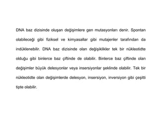 DNA baz dizisinde oluşan değişimlere gen mutasyonları denir. Spontan

olabileceği gibi fiziksel ve kimyasallar gibi mutajenler tarafından da

indüklenebilir. DNA baz dizisinde olan değişiklikler tek bir nükleotidte

olduğu gibi binlerce baz çiftinde de olabilir. Binlerce baz çiftinde olan

değişimler büyük delesyonlar veya insersiyonlar şeklinde olabilir. Tek bir

nükleotidte olan değişimlerde delesyon, insersiyon, inversiyon gibi çeşitti

tipte olabilir.
 