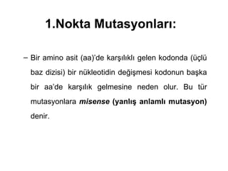 1.Nokta Mutasyonları:

– Bir amino asit (aa)’de karşılıklı gelen kodonda (üçlü
  baz dizisi) bir nükleotidin değişmesi kodonun başka
  bir aa’de karşılık gelmesine neden olur. Bu tür
  mutasyonlara misense (yanlış anlamlı mutasyon)
  denir.
 
