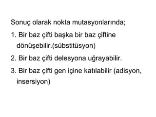 Sonuç olarak nokta mutasyonlarında;
1. Bir baz çifti başka bir baz çiftine
  dönüşebilir.(sübstitüsyon)
2. Bir baz çifti delesyona uğrayabilir.
3. Bir baz çifti gen içine katılabilir (adisyon,
  insersiyon)
 