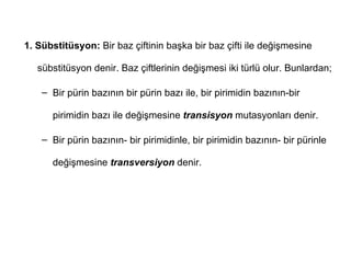 1. Sübstitüsyon: Bir baz çiftinin başka bir baz çifti ile değişmesine

   sübstitüsyon denir. Baz çiftlerinin değişmesi iki türlü olur. Bunlardan;

    – Bir pürin bazının bir pürin bazı ile, bir pirimidin bazının-bir

      pirimidin bazı ile değişmesine transisyon mutasyonları denir.

    – Bir pürin bazının- bir pirimidinle, bir pirimidin bazının- bir pürinle

      değişmesine transversiyon denir.
 