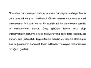 Normalde transversiyon mutasyonlarının transisyon mutasyonlarına

göre daha sık oluşması beklenirdi. Çünkü transversiyon oluşma riski

transisyonun iki katıdır ve her bir baz için tek bir transisyona karşılık

iki   transversiyon   oluşur.   Oysa    görülen    durum    farklı   olup

transisyonların görülme sıklığı transversiyona göre daha fazladır. Bu

durum, baz (nükleotid) değişimlerinin tesadüf ve rasgele olmadığını

baz değişimlerinin daha çok tercih edilen bir mutasyon mekanizması

olduğunu gösterir.
 