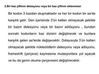 2.Bir baz çiftinin delesyonu veya bir baz çiftinin eklenmesi:

  Bir kodon 3 bazdan oluşmaktadır ve her bir kodon bir aa’de

  karşılık gelir. Gen içerisinde 3’ün katları olmayacak şekilde

  bir bazın delesyonu veya bir bazın addisyonu , bundan

  sonraki kodonların baz dizisini değiştirecek ve bunlara

  karşılık gelen aa’lerde değişecektir. Dolayısıyla 3’ün katları

  olmayacak şekilde nükleotidlerin delesyonu veya adisyonu,

  frameshift (çerçeve) kaymasına mutasyonlara yol açacak

  ve bu da genin okuma çerçevesini değiştirecektir.
 