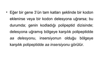 • Eğer bir gene 3’ün tam katları şeklinde bir kodon
  eklenirse veya bir kodon delesyona uğrarsa; bu
  durumda; genin kodladığı polipeptid dizisinde;
  delesyona uğramış bölgeye karşılık polipeptidde
  aa delesyonu, insersiyonun olduğu bölgeye
  karşılık polipeptidde aa insersiyonu görülür.
 