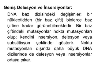 Geniş Delesyon ve İnsersiyonlar:
 DNA baz dizisindeki değişimler; bir
 nükleotidden (bir baz çifti) binlerce baz
 çiftine kadar görünebilmektedir. Bir baz
 çiftindeki mutasyonlar nokta mutasyonları
 olup; kendini insersiyon, delesyon veya
 substitisyon şeklinde gösterir. Nokta
 mutasyonları dışında daha büyük DNA
 dizilerinde de delesyon veya insersiyonlar
 ortaya çıkar.
 