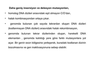 Daha geniş insersiyon ve delesyon mutasyonları,
•   homolog DNA dizileri arasındaki eşit olmayon C/O’dan,
•   hatalı kombinasyondan ortaya çıkar.
•    genomda bulunan çok sayıda tekrardan oluşan DNA dizileri
    (kodlanmayan DNA dizileri) arasındaki hatalı rekombinasyon,
•   genomda bulunan tekrar dizilerinden oluşan, hareketli DNA
    elemanları , genomda katıldığı yere göre farklı mutasyonlara yol
    açar. Bir genin exon bölgesine yerleşerek, buradaki kodlanan dizinin
    bozulmasına ve gen inaktivasyonuna sebep olabilir.
 