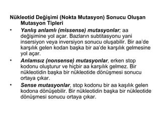 Nükleotid Değişimi (Nokta Mutasyon) Sonucu Oluşan
   Mutasyon Tipleri
•  Yanlış anlamlı (missense) mutasyonlar; aa
   değişimine yol açar. Bazların subtitasyonu yani
   insersiyon veya inversiyon sonucu oluşabilir. Bir aa’de
   karşılık gelen kodan başka bir aa’de karşılık gelmesine
   yol açar.
•  Anlamsız (nonsense) mutasyonlar, erken stop
   kodonu oluşturur ve hiçbir aa karşılık gelmez. Bir
   nükleotidin başka bir nükleotide dönüşmesi sonucu
   ortaya çıkar.
•  Sense mutasyonlar, stop kodonu bir aa kaşılık gelen
   kodona dönüşebilir. Bir nükleotidin başka bir nükleotide
   dönüşmesi sonucu ortaya çıkar.
 