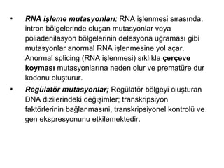 •   RNA işleme mutasyonları; RNA işlenmesi sırasında,
    intron bölgelerinde oluşan mutasyonlar veya
    poliadenilasyon bölgelerinin delesyona uğraması gibi
    mutasyonlar anormal RNA işlenmesine yol açar.
    Anormal splicing (RNA işlenmesi) sıklıkla çerçeve
    koyması mutasyonlarına neden olur ve prematüre dur
    kodonu oluşturur.
•   Regülatör mutasyonlar; Regülatör bölgeyi oluşturan
    DNA dizilerindeki değişimler; transkripsiyon
    faktörlerinin bağlanmasıni, transkripsiyonel kontrolü ve
    gen ekspresyonunu etkilemektedir.
 
