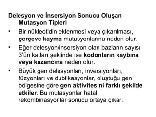 Delesyon ve İnsersiyon Sonucu Oluşan
   Mutasyon Tipleri
• Bir nükleotidin eklenmesi veya çıkarılması,
   çerçeve kayma mutasyonlarına neden olur.
• Eğer delesyon/insersiyon olan bazların sayısı
   3’ün katları şeklinde ise kodonların kaybına
   veya kazancına neden olur.
• Büyük gen delesyonları, inversiyonları,
   füzyonları ve dublikasyonlar, oluştuğu gen
   bölgesine göre gen aktivitesini farklı şekilde
   etkiler. Bu mutasyonlar hatalı
   rekombinasyonlar sonucu ortaya çıkar.
 