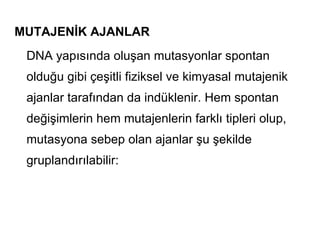 MUTAJENİK AJANLAR
 DNA yapısında oluşan mutasyonlar spontan
 olduğu gibi çeşitli fiziksel ve kimyasal mutajenik
 ajanlar tarafından da indüklenir. Hem spontan
 değişimlerin hem mutajenlerin farklı tipleri olup,
 mutasyona sebep olan ajanlar şu şekilde
 gruplandırılabilir:
 