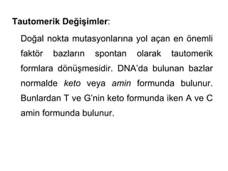 Tautomerik Değişimler:
 Doğal nokta mutasyonlarına yol açan en önemli
 faktör   bazların   spontan   olarak   tautomerik
 formlara dönüşmesidir. DNA’da bulunan bazlar
 normalde keto veya amin formunda bulunur.
 Bunlardan T ve G’nin keto formunda iken A ve C
 amin formunda bulunur.
 