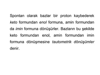 Spontan olarak bazlar bir proton kaybederek
keto formundan enol formuna, amin formundan
da imin formuna dönüşürler. Bazların bu şekilde
keto formundan enol, amin formundan imin
formuna dönüşmesine tautometrik dönüşümler
denir.
 