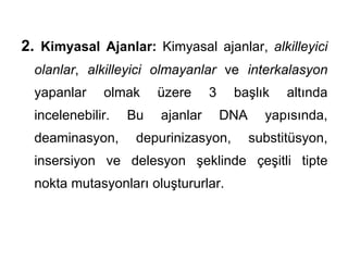 2. Kimyasal Ajanlar: Kimyasal ajanlar, alkilleyici
  olanlar, alkilleyici olmayanlar ve interkalasyon
  yapanlar    olmak     üzere     3    başlık     altında
  incelenebilir.   Bu   ajanlar       DNA     yapısında,
  deaminasyon,      depurinizasyon,         substitüsyon,
  insersiyon ve delesyon şeklinde çeşitli tipte
  nokta mutasyonları oluştururlar.
 