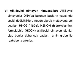 b) Alkilleyici olmayan kimyasallar: Alkilleyici
  olmayanlar DNA’da bulunan bazların yapısında
  çeşitli değişikliklere neden olarak mutasyona yol
  açarlar. HNO2 (nitröz), H2NOH (hidroksilamin),
  formaldehid (HCOH) alkilleyici olmayan ajanlar
  olup bunlar daha çok bazların amin grubu ile
  reaksiyona girerler.
 