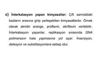 c) İnterkalasyon yapan kimyasallar: Çift sarmaldaki
  bazların arasına girip yerleşebilen kimyasallardır. Örnek
  olarak akridin arange, proflavin, akriflavin verilebilir.
  İnterkalasyon yapanlar, replikasyon sırasında DNA
  polimerazın hata yapmasına yol açar. İnsersiyon,
  delesyon ve substitasyonlara sebep olur.
 